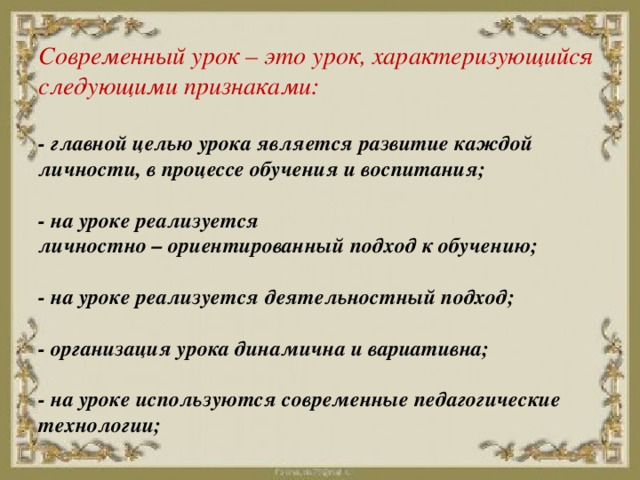 Современный урок – это урок, характеризующийся следующими признаками:   - главной целью урока является развитие каждой личности, в процессе обучения и воспитания;   - на уроке реализуется  личностно – ориентированный подход к обучению;   - на уроке реализуется деятельностный подход;   - организация урока динамична и вариативна;   - на уроке используются современные педагогические технологии;   