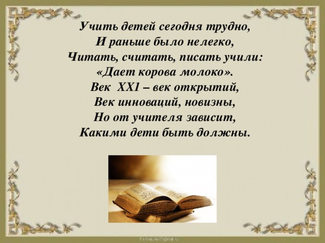   Учить детей сегодня трудно, И раньше было нелегко, Читать, считать, писать учили: «Дает корова молоко». Век ХХ1 – век открытий, Век инноваций, новизны, Но от учителя зависит, Какими дети быть должны.     