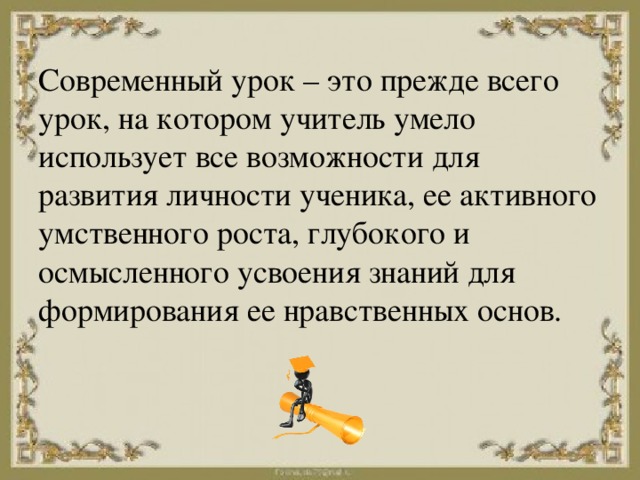 Современный урок – это прежде всего урок, на котором учитель умело использует все возможности для развития личности ученика, ее активного умственного роста, глубокого и осмысленного усвоения знаний для формирования ее нравственных основ. 