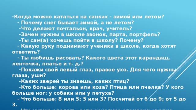 -Когда можно кататься на санках - зимой или летом?  - Почему снег бывает зимой, а не летом?  -Что делают почтальон, врач, учитель?  -Зачем нужны в школе звонок, парта, портфель?  -Ты сам(а) хочешь пойти в школу? Почему?  - Какую руку поднимают ученики в школе, когда хотят ответить?  - Ты любишь рисовать? Какого цвета этот карандаш, ленточка, платье и т. д.?  -Покажи свой левый глаз, правое ухо. Для чего нужны глаза, уши?  -Каких зверей ты знаешь, каких птиц?  -Кто больше: корова или коза? Птица или пчелка? У кого больше ног: у собаки или у петуха?  - Что больше: 8 или 5; 5 или 3? Посчитай от 6 до 9; от 5 до 3.  - Что нужно сделать, если нечаянно сломаешь чужую вещь?   