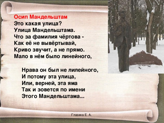 Осип Мандельштам Это какая улица? Улица Мандельштама. Что за фамилия чёртова - Как её не вывёртывай, Криво звучит, а не прямо. Мало в нём было линейного, Нрава он был не лилейного,  И потому эта улица,  Или, верней, эта яма  Так и зовется по имени  Этого Мандельштама...    Глазина Е. А. 