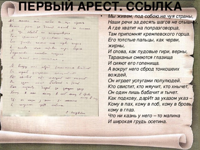 ПЕРВЫЙ АРЕСТ. ССЫЛКА Мы живем, под собою не чуя страны,  Наши речи за десять шагов не слышны,  А где хватит на полразговорца,  Там припомнят кремлевского горца.  Его толстые пальцы, как черви, жирны,  И слова, как пудовые гири, верны,  Тараканьи смеются глазища  И сияют его голенища.  А вокруг него сброд тонкошеих вождей,  Он играет услугами полулюдей.  Кто свистит, кто мяучит, кто хнычет,  Он один лишь бабачит и тычет.  Как подкову, дарИт за указом указ –     Кому в пах, кому в лоб, кому в бровь, кому в глаз.  Что ни казнь у него – то малина  И широкая грудь осетина. 