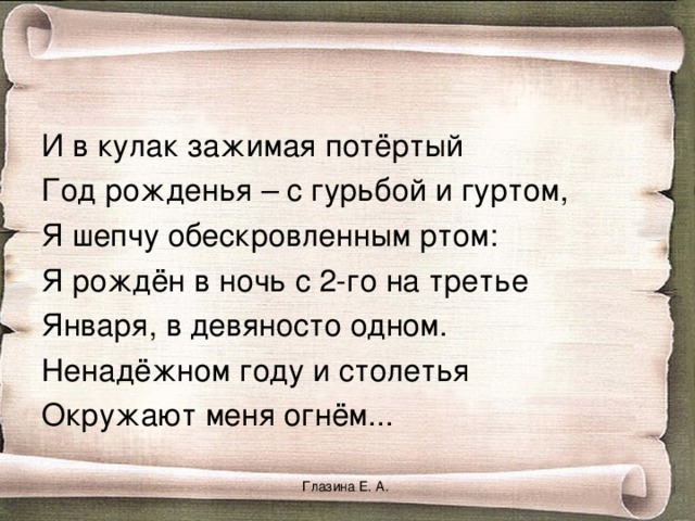 И в кулак зажимая потёртый Год рожденья – с гурьбой и гуртом, Я шепчу обескровленным ртом: Я рождён в ночь с 2-го на третье Января, в девяносто одном. Ненадёжном году и столетья Окружают меня огнём... Глазина Е. А. 