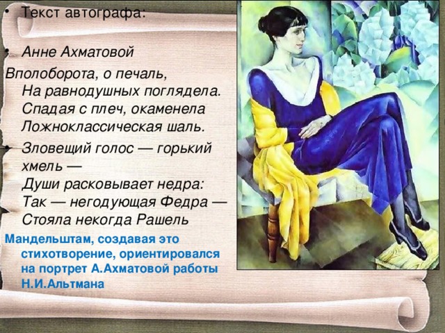Текст автографа:   Анне Ахматовой Вполоборота, о печаль,  На равнодушных поглядела.  Спадая с плеч, окаменела  Ложноклассическая шаль. Зловещий голос — горький хмель —  Души расковывает недра:  Так — негодующая Федра —  Стояла некогда Рашель Мандельштам, создавая это стихотворение, ориентировался на портрет А.Ахматовой работы Н.И.Альтмана 