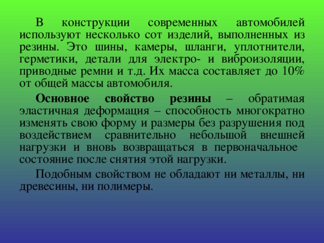 В конструкции современных автомобилей используют несколько сот изделий, выполненных из резины. Это шины, камеры, шланги, уплотнители, герметики, детали для электро- и виброизоляции, приводные ремни и т.д. Их масса составляет до 10% от общей массы автомобиля. Основное свойство резины – обратимая эластичная деформация – способность многократно изменять свою форму и размеры без разрушения под воздействием сравнительно небольшой внешней нагрузки и вновь возвращаться в первоначальное состояние после снятия этой нагрузки. Подобным свойством не обладают ни металлы, ни древесины, ни полимеры. 