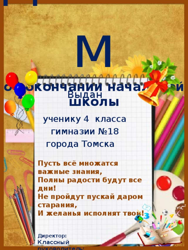 диплом  об окончании начальной школы   Выдан ученику 4 класса гимназии №18 города Томска       Пусть всё множатся важные знания, Полны радости будут все дни! Не пройдут пускай даром старания, И желанья исполнят твои!   Директор: Классный руководитель: