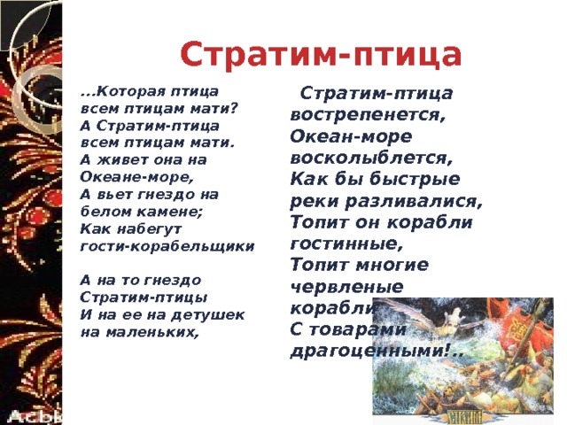 Стратим-птица ...Которая птица всем птицам мати?  А Стратим-птица всем птицам мати.  А живет она на Океане-море,  А вьет гнездо на белом камене;  Как набегут гости-корабельщики  А на то гнездо Стратим-птицы  И на ее на детушек на маленьких,    Стратим-птица вострепенется,  Океан-море восколыблется,  Как бы быстрые реки разливалися,  Топит он корабли гостинные,  Топит многие червленые корабли  С товарами драгоценными!..  