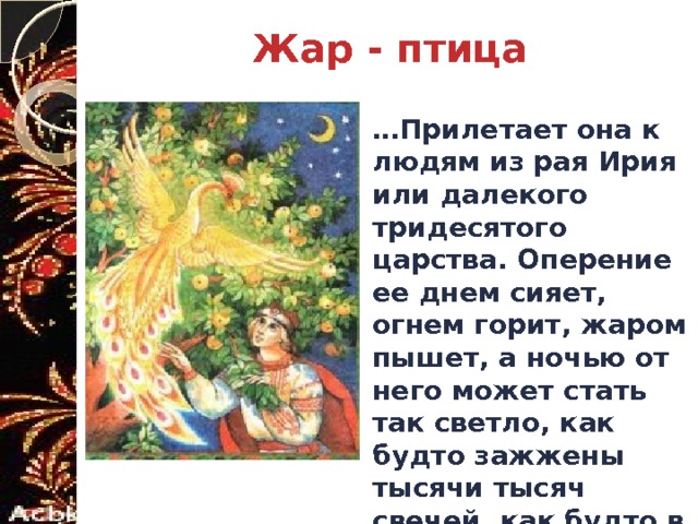 Жар - птица … Прилетает она к людям из рая Ирия или далекого тридесятого царства. Оперение ее днем сияет, огнем горит, жаром пышет, а ночью от него может стать так светло, как будто зажжены тысячи тысяч свечей, как будто в небе Ярило горит. 