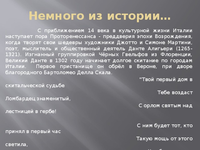 Немного из истории…  С приближением 14 века в культурной жизни Италии наступает пора Проторенессанса - преддверия эпохи Возрождения, когда творят свои шедевры художники Джотто и Симоне Мартини, поэт, мыслитель и общественный деятель Данте Алигьери (1265-1321). Изгнанный группировкой Чёрных Гвельфов из Флоренции, Великий Данте в 1302 году начинает долгое скитание по городам Италии. Первое пристанище он обрёл в Вероне, при дворе благородного Бартоломео Делла Скала.  