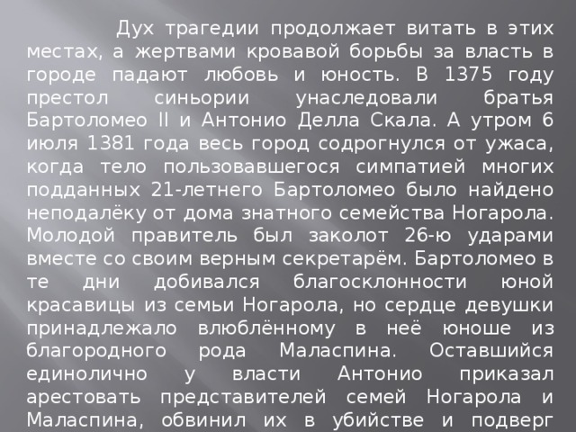  Дух трагедии продолжает витать в этих местах, а жертвами кровавой борьбы за власть в городе падают любовь и юность. В 1375 году престол синьории унаследовали братья Бартоломео II и Антонио Делла Скала. А утром 6 июля 1381 года весь город содрогнулся от ужаса, когда тело пользовавшегося симпатией многих подданных 21-летнего Бартоломео было найдено неподалёку от дома знатного семейства Ногарола. Молодой правитель был заколот 26-ю ударами вместе со своим верным секретарём. Бартоломео в те дни добивался благосклонности юной красавицы из семьи Ногарола, но сердце девушки принадлежало влюблённому в неё юноше из благородного рода Маласпина. Оставшийся единолично у власти Антонио приказал арестовать представителей семей Ногарола и Маласпина, обвинил их в убийстве и подверг жесточайшему допросу. Юноша и девушка погибли под пытками, но не признали за собой вины. 