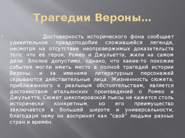 Трагедии Вероны…  Достоверность исторического фона сообщает удивительное правдоподобие сложившейся легенде, несмотря на отсутствие неопровержимых доказательств того, что её герои, Ромео и Джульетта, жили на самом деле. Вполне допустимо, однако, что какие-то похожие события могли иметь место в полной трагедий истории Вероны, и за именами литературных персонажей скрываются действительные лица. Жизненность сюжета, приближенного к реальным обстоятельствам, является достоинством итальянских произведений о Ромео и Джульетте. Сюжет шекспировской пьесы не кажется столь исторически конкретным, но его преимущество заключается в большей широте и универсальности, благодаря чему он воспринят как 