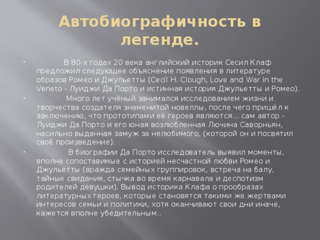 Автобиографичность в легенде.  В 80-х годах 20 века английский историк Сесил Клаф предложил следующее объяснение появления в литературе образов Ромео и Джульетты (Cecil H. Clough, Love and War in the Veneto - Луиджи Да Порто и истинная история Джульетты и Ромео).  Много лет учёный занимался исследованием жизни и творчества создателя знаменитой новеллы, после чего пришёл к заключению, что прототипами её героев являются... сам автор - Луиджи Да Порто и его юная возлюбленная Лючина Саворньян, насильно выданная замуж за нелюбимого, (которой он и посвятил своё произведение).  В биографии Да Порто исследователь выявил моменты, вполне сопоставимые с историей несчастной любви Ромео и Джульетты (вражда семейных группировок, встреча на балу, тайные свидания, стычка во время карнавала и деспотизм родителей девушки). Вывод историка Клафа о прообразах литературных героев, которые становятся такими же жертвами интересов семьи и политики, хотя оканчивают свои дни иначе, кажется вполне убедительным.. 