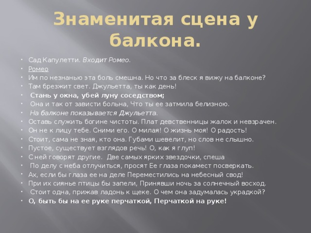 Знаменитая сцена у балкона. Сад Капулетти. Входит Ромео. Ромео Им по незнанью эта боль смешна. Но что за блеск я вижу на балконе? Там брезжит свет. Джульетта, ты как день!  Стань у окна, убей луну соседством;  Она и так от зависти больна, Что ты ее затмила белизною.  На балконе показывается Джульетта. Оставь служить богине чистоты. Плат девственницы жалок и невзрачен. Он не к лицу тебе. Сними его. О милая! О жизнь моя! О радость! Стоит, сама не зная, кто она. Губами шевелит, но слов не слышно. Пустое, существует взглядов речь! О, как я глуп! С ней говорят другие. Две самых ярких звездочки, спеша  По делу с неба отлучиться, просят Ее глаза покамест посверкать. Ах, если бы глаза ее на деле Переместились на небесный свод! При их сиянье птицы бы запели, Принявши ночь за солнечный восход.  Стоит одна, прижав ладонь к щеке. О чем она задумалась украдкой? О, быть бы на ее руке перчаткой, Перчаткой на руке!    