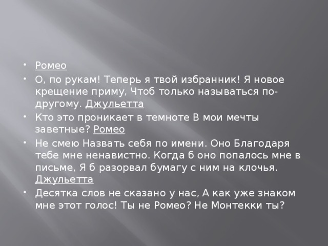 Ромео О, по рукам! Теперь я твой избранник! Я новое крещение приму, Чтоб только называться по-другому. Джульетта Кто это проникает в темноте В мои мечты заветные? Ромео Не смею Назвать себя по имени. Оно Благодаря тебе мне ненавистно. Когда б оно попалось мне в письме, Я б разорвал бумагу с ним на клочья. Джульетта Десятка слов не сказано у нас, А как уже знаком мне этот голос! Ты не Ромео? Не Монтекки ты?   