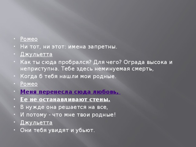 Ромео Ни тот, ни этот: имена запретны. Джульетта Как ты сюда пробрался? Для чего? Ограда высока и неприступна. Тебе здесь неминуемая смерть, Когда б тебя нашли мои родные. Ромео Меня перенесла сюда любовь, Ее не останавливают стены.  В нужде она решается на все, И потому - что мне твои родные! Джульетта Они тебя увидят и убьют. 