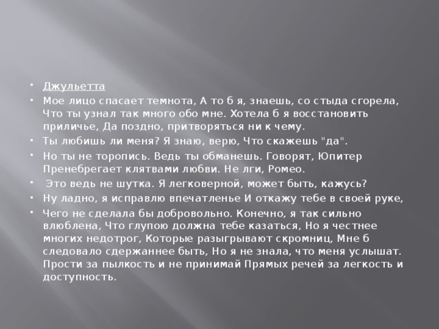 Джульетта Мое лицо спасает темнота, А то б я, знаешь, со стыда сгорела, Что ты узнал так много обо мне. Хотела б я восстановить приличье, Да поздно, притворяться ни к чему. Ты любишь ли меня? Я знаю, верю, Что скажешь 