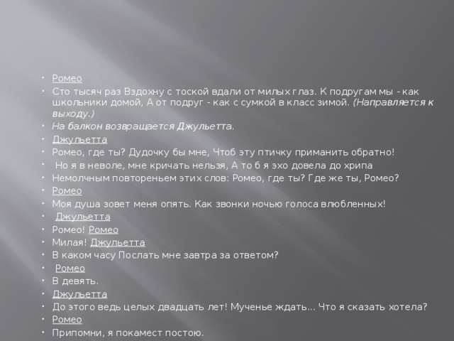 Ромео Сто тысяч раз Вздохну с тоской вдали от милых глаз. К подругам мы - как школьники домой, А от подруг - как с сумкой в класс зимой. (Направляется к выходу.) На балкон возвращается Джульетта. Джульетта Ромео, где ты? Дудочку бы мне, Чтоб эту птичку приманить обратно!  Но я в неволе, мне кричать нельзя, А то б я эхо довела до хрипа Немолчным повтореньем этих слов: Ромео, где ты? Где же ты, Ромео? Ромео Моя душа зовет меня опять. Как звонки ночью голоса влюбленных!  Джульетта Ромео! Ромео Милая! Джульетта В каком часу Послать мне завтра за ответом?  Ромео В девять. Джульетта До этого ведь целых двадцать лет! Мученье ждать... Что я сказать хотела? Ромео Припомни, я покамест постою. 