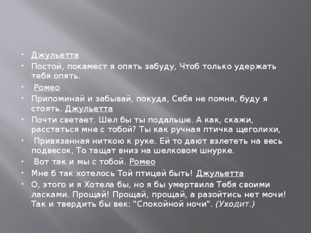 Джульетта Постой, покамест я опять забуду, Чтоб только удержать тебя опять.  Ромео Припоминай и забывай, покуда, Себя не помня, буду я стоять. Джульетта Почти светает. Шел бы ты подальше. А как, скажи, расстаться мне с тобой? Ты как ручная птичка щеголихи,  Привязанная ниткою к руке. Ей то дают взлететь на весь подвесок, То тащат вниз на шелковом шнурке.  Вот так и мы с тобой. Ромео Мне б так хотелось Той птицей быть! Джульетта О, этого и я Хотела бы, но я бы умертвила Тебя своими ласками. Прощай! Прощай, прощай, а разойтись нет мочи! Так и твердить бы век: 