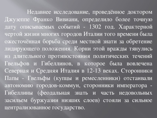  Недавнее исследование, проведённое доктором Джузеппе Франко Вивиани, определило более точную дату описываемых событий - 1302 год. Характерной чертой жизни многих городов Италии того времени была ожесточённая борьба среди местной знати за обретение лидирующего положения. Корни этой вражды тянулись из длительного противостояния политических течений Гвельфов и Гибеллинов, в которое была вовлечена Северная и Средняя Италия в 12-13 веках. Сторонники Папы - Гвельфы (купцы и ремесленники) отстаивали автономию городов-коммун, сторонники императора - Гибеллины (феодальная знать и часть недовольных засильем буржуазии низших слоев) стояли за сильное централизованное государство. 