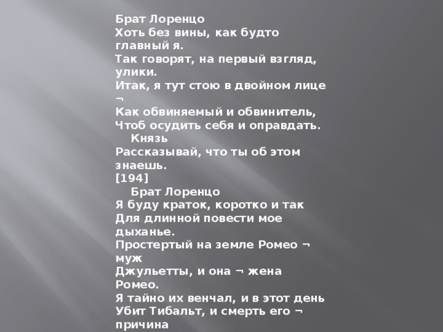Брат Лоренцо Хоть без вины, как будто главный я. Так говорят, на первый взгляд, улики. Итак, я тут стою в двойном лице ¬ Как обвиняемый и обвинитель, Чтоб осудить себя и оправдать.      Князь Рассказывай, что ты об этом знаешь. [194]      Брат Лоренцо Я буду краток, коротко и так Для длинной повести мое дыханье. Простертый на земле Ромео ¬ муж Джульетты, и она ¬ жена Ромео. Я тайно их венчал, и в этот день Убит Тибальт, и смерть его ¬ причина Изгнанья новобрачного. О нем, А не о брате плакала Джульетта. Тогда для прекращенья этих слез Вы ей велели выйти за Париса. Она пришла ко мне, чтоб я помог Избавиться ей от второго брака, А то б она покончила с собой. 