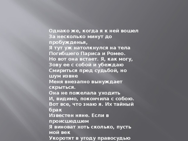 Однако же, когда я к ней вошел За несколько минут до пробужденья, Я тут уж натолкнулся на тела Погибшего Париса и Ромео. Но вот она встает. Я, как могу, Зову ее с собой и убеждаю Смириться пред судьбой, но шум извне Меня внезапно вынуждает скрыться. Она не пожелала уходить И, видимо, покончила с собою. Вот все, что знаю я. Их тайный брак Известен няне. Если в происшедшем Я виноват хоть сколько, пусть мой век Укоротят в угоду правосудью За несколько часов перед концом. 