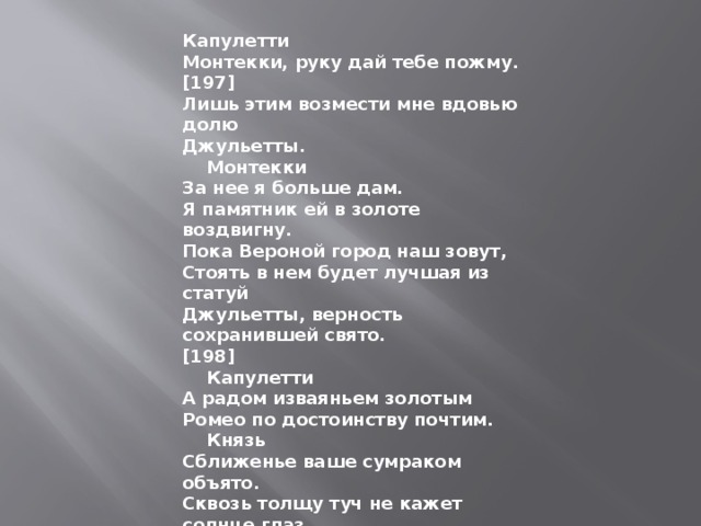 Капулетти Монтекки, руку дай тебе пожму. [197] Лишь этим возмести мне вдовью долю Джульетты.      Монтекки За нее я больше дам. Я памятник ей в золоте воздвигну. Пока Вероной город наш зовут, Стоять в нем будет лучшая из статуй Джульетты, верность сохранившей свято. [198]      Капулетти А радом изваяньем золотым Ромео по достоинству почтим.      Князь Сближенье ваше сумраком объято. Сквозь толщу туч не кажет солнце глаз. Пойдем, обсудим сообща утраты И обвиним иль оправдаем вас. Но повесть о Ромео и Джульетте Останется печальнейшей на свете... 