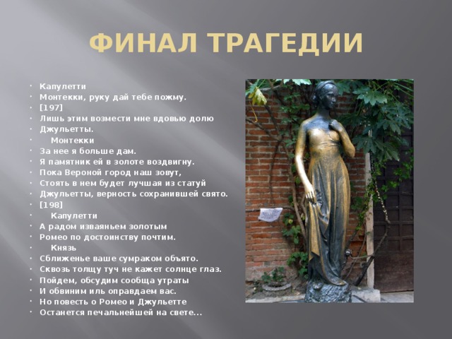 ФИНАЛ ТРАГЕДИИ Капулетти Монтекки, руку дай тебе пожму. [197] Лишь этим возмести мне вдовью долю Джульетты.      Монтекки За нее я больше дам. Я памятник ей в золоте воздвигну. Пока Вероной город наш зовут, Стоять в нем будет лучшая из статуй Джульетты, верность сохранившей свято. [198]      Капулетти А радом изваяньем золотым Ромео по достоинству почтим.      Князь Сближенье ваше сумраком объято. Сквозь толщу туч не кажет солнце глаз. Пойдем, обсудим сообща утраты И обвиним иль оправдаем вас. Но повесть о Ромео и Джульетте Останется печальнейшей на свете... 