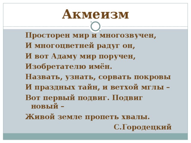 Акмеизм Просторен мир и многозвучен, И многоцветней радуг он, И вот Адаму мир поручен, Изобретателю имён. Назвать, узнать, сорвать покровы И праздных тайн, и ветхой мглы – Вот первый подвиг. Подвиг новый – Живой земле пропеть хвалы. С.Городецкий 