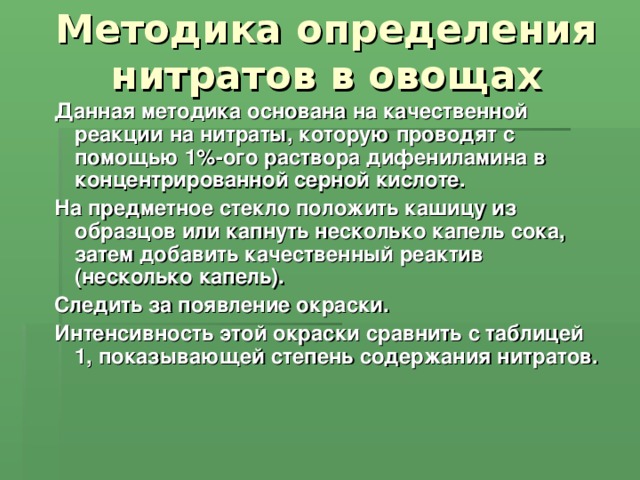 Методика определения нитратов в овощах Данная методика основана на качественной реакции на нитраты, которую проводят с помощью 1%-ого раствора дифениламина в концентрированной серной кислоте. На предметное стекло положить кашицу из образцов или капнуть несколько капель сока, затем добавить качественный реактив (несколько капель). Следить за появление окраски. Интенсивность этой окраски сравнить с таблицей 1, показывающей степень содержания нитратов.  