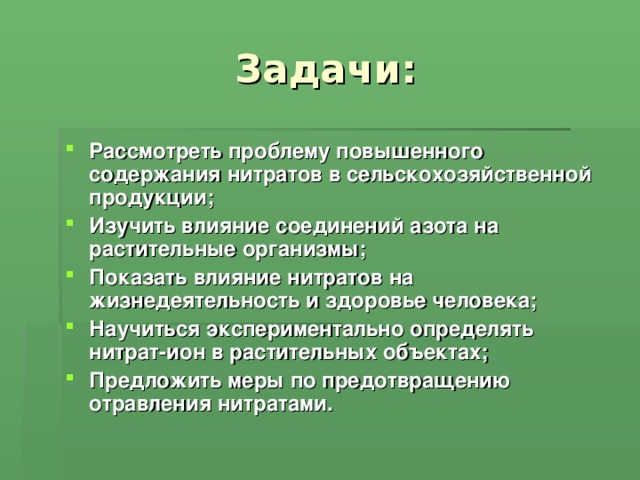 Задачи: Рассмотреть проблему повышенного содержания нитратов в сельскохозяйственной продукции; Изучить влияние соединений азота на растительные организмы; Показать влияние нитратов на жизнедеятельность и здоровье человека; Научиться экспериментально определять нитрат-ион в растительных объектах; Предложить меры по предотвращению отравления нитратами.  