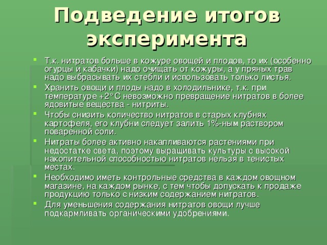 Подведение итогов эксперимента Т.к. нитратов больше в кожуре овощей и плодов, то их (особенно огурцы и кабачки) надо очищать от кожуры, а у пряных трав надо выбрасывать их стебли и использовать только листья. Хранить овощи и плоды надо в холодильнике, т.к. при температуре +2°С невозможно превращение нитратов в более ядовитые вещества - нитриты. Чтобы снизить количество нитратов в старых клубнях картофеля, его клубни следует залить 1%-ным раствором поваренной соли. Нитраты более активно накапливаются растениями при недостатке света, поэтому выращивать культуры с высокой накопительной способностью нитратов нельзя в тенистых местах. Необходимо иметь контрольные средства в каждом овощном магазине, на каждом рынке, с тем чтобы допускать к продаже продукцию только с низким содержанием нитратов. Для уменьшения содержания нитратов овощи лучше подкармливать органическими удобрениями.  