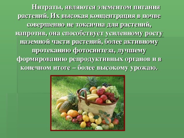   Нитраты, являются элементом питания растений. Их высокая концентрация в почве совершенно не токсична для растений, напротив, она способствует усиленному росту наземной части растений, более активному протеканию фотосинтеза, лучшему формированию репродуктивных органов и в конечном итоге – более высокому урожаю.  