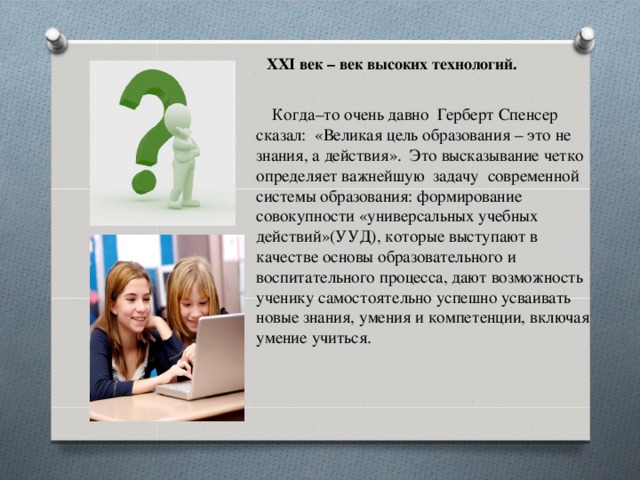 XXI век – век высоких технологий.          Когда–то очень давно  Герберт Спенсер сказал:  «Великая цель образования – это не знания, а действия».  Это высказывание четко определяет важнейшую задачу  современной системы образования: формирование совокупности «универсальных учебных действий»(УУД), которые выступают в качестве основы образовательного и воспитательного процесса, дают возможность ученику самостоятельно успешно усваивать новые знания, умения и компетенции, включая умение учиться. 