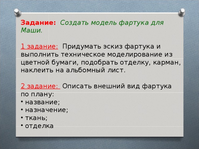 Задание:   Создать модель фартука для Маши.  1 задание:  Придумать эскиз фартука и выполнить техническое моделирование из цветной бумаги, подобрать отделку, карман, наклеить на альбомный лист.  2 задание:  Описать внешний вид фартука по плану:  название;  назначение;  ткань;  отделка   