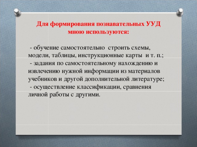 Для формирования познавательных УУД мною используются:   - обучение самостоятельно строить схемы, модели, таблицы, инструкционные карты и т. п.;  - задания по самостоятельному нахождению и извлечению нужной информации из материалов учебников и другой дополнительной литературе;  - осуществление классификации, сравнения личной работы с другими. 