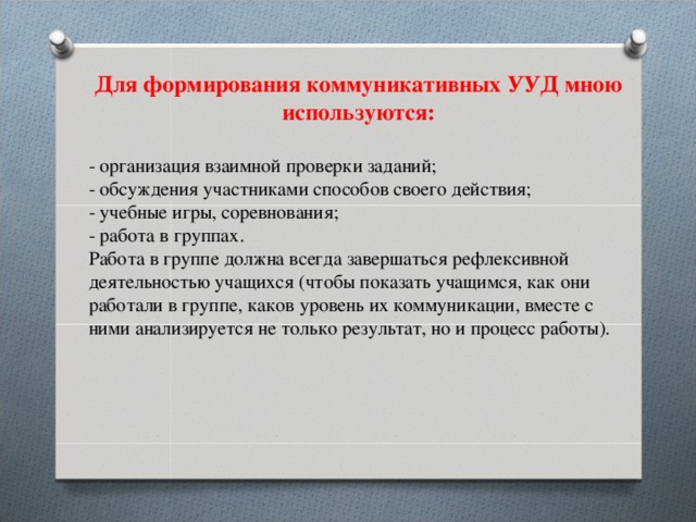 Для формирования коммуникативных УУД мною используются:  - организация взаимной проверки заданий;  - обсуждения участниками способов своего действия;  - учебные игры, соревнования;  - работа в группах. Работа в группе должна всегда завершаться рефлексивной деятельностью учащихся (чтобы показать учащимся, как они работали в группе, каков уровень их коммуникации, вместе с ними анализируется не только результат, но и процесс работы).   