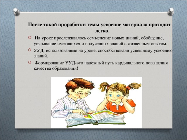 После такой проработки темы усвоение материала проходит     легко. После такой проработки темы усвоение материала проходит     легко.  На уроке прослеживалось осмысление новых знаний, обобщение, увязывание имеющихся и полученных знаний с жизненным опытом. УУД, использованные на уроке, способствовали успешному усвоению знаний.  Формирование УУД-это надежный путь кардинального повышения качества образования!  На уроке прослеживалось осмысление новых знаний, обобщение, увязывание имеющихся и полученных знаний с жизненным опытом. УУД, использованные на уроке, способствовали успешному усвоению знаний.  Формирование УУД-это надежный путь кардинального повышения качества образования! 