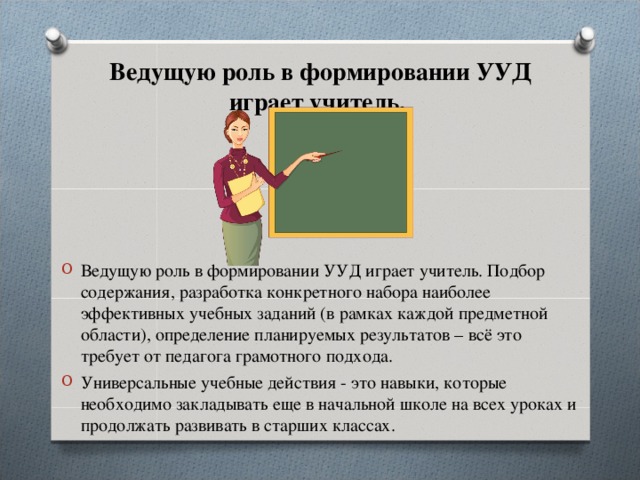    Ведущую роль в формировании УУД играет учитель.    Ведущую роль в формировании УУД играет учитель. Подбор содержания, разработка конкретного набора наиболее эффективных учебных заданий (в рамках каждой предметной области), определение планируемых результатов – всё это требует от педагога грамотного подхода. Универсальные учебные действия - это навыки, которые необходимо закладывать еще в начальной школе на всех уроках и продолжать развивать в старших классах.  