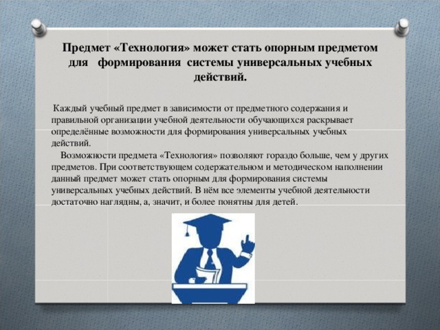 Предмет «Технология» может стать опорным предметом для формирования системы универсальных учебных действий.    Каждый учебный предмет в зависимости от предметного содержания и правильной организации учебной деятельности обучающихся раскрывает определённые возможности для формирования универсальных учебных действий.   Возможности предмета «Технология» позволяют гораздо больше, чем у других предметов. При соответствующем содержательном и методическом наполнении данный предмет может стать опорным для формирования системы универсальных учебных действий. В нём все элементы учебной деятельности достаточно наглядны, а, значит, и более понятны для детей. 