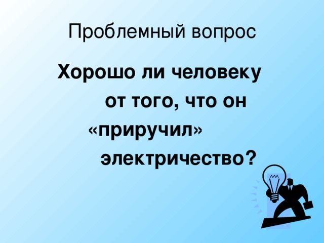 Проблемный вопрос Хорошо ли человеку  от того, что он  «приручил»  электричество?