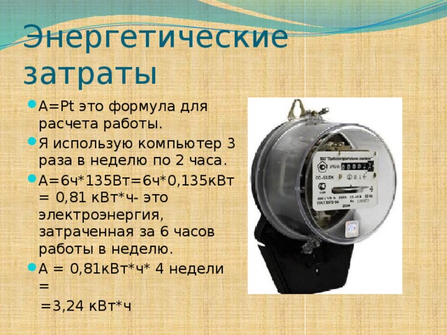 Энергетические затраты A=Pt это формула для расчета работы. Я использую компьютер 3 раза в неделю по 2 часа. A=6ч*135Вт=6ч*0,135кВт= 0,81 кВт*ч- это электроэнергия, затраченная за 6 часов работы в неделю. А = 0,81кВт*ч* 4 недели =  =3,24 кВт*ч