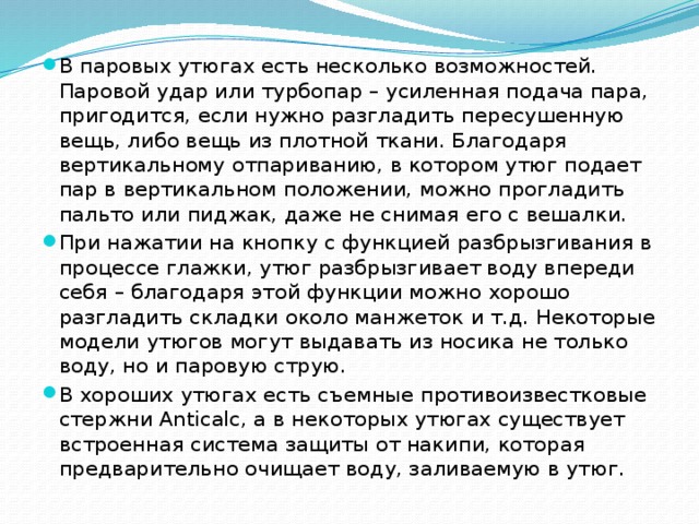 В паровых утюгах есть несколько возможностей. Паровой удар или турбопар – усиленная подача пара, пригодится, если нужно разгладить пересушенную вещь, либо вещь из плотной ткани. Благодаря вертикальному отпариванию, в котором утюг подает пар в вертикальном положении, можно прогладить пальто или пиджак, даже не снимая его с вешалки. При нажатии на кнопку с функцией разбрызгивания в процессе глажки, утюг разбрызгивает воду впереди себя – благодаря этой функции можно хорошо разгладить складки около манжеток и т.д. Некоторые модели утюгов могут выдавать из носика не только воду, но и паровую струю. В хороших утюгах есть съемные противоизвестковые стержни Anticalc, а в некоторых утюгах существует встроенная система защиты от накипи, которая предварительно очищает воду, заливаемую в утюг.