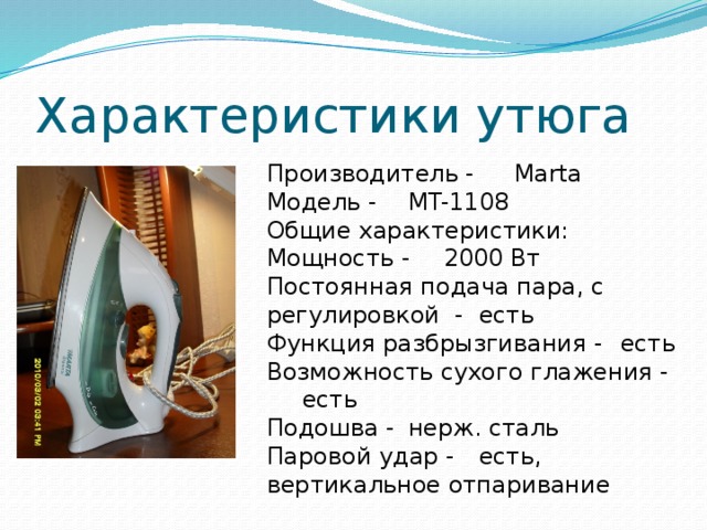 Характеристики утюга Производитель -  Marta Модель -  MT-1108 Общие характеристики: Мощность -  2000 Вт Постоянная подача пара, с регулировкой -  есть Функция разбрызгивания -  есть Возможность сухого глажения -  есть Подошва -  нерж. сталь Паровой удар -  есть, вертикальное отпаривание