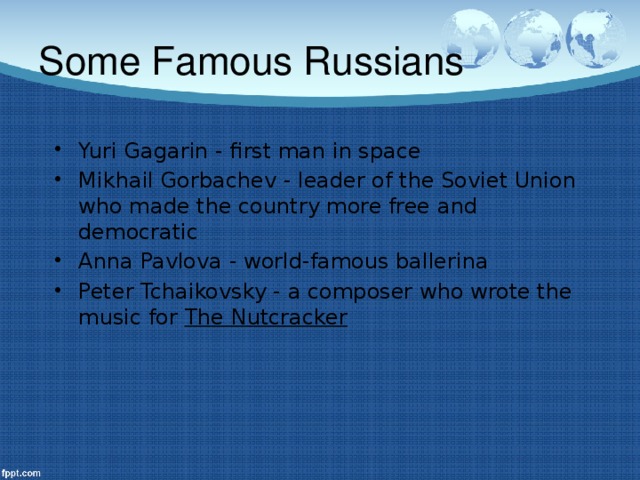 Some Famous Russians Yuri Gagarin - first man in space Mikhail Gorbachev - leader of the Soviet Union who made the country more free and democratic Anna Pavlova - world-famous ballerina Peter Tchaikovsky - a composer who wrote the music for The Nutcracker  