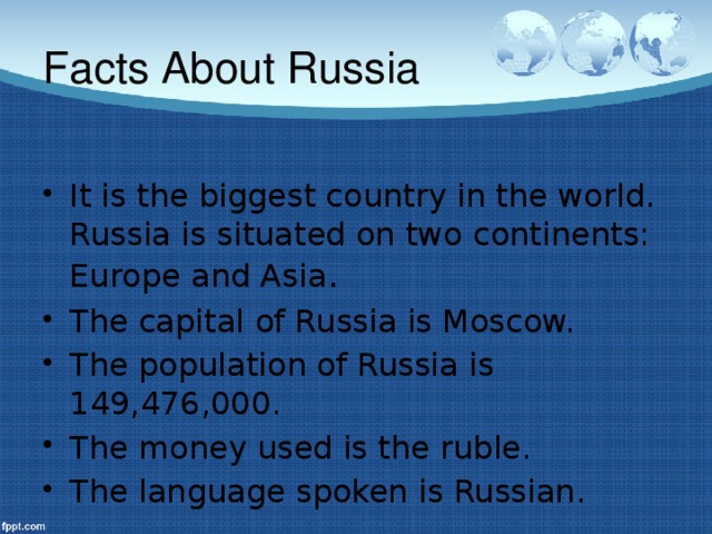 Facts About Russia It is the biggest country in the world. Russia is situated on two continents: Europe and Asia . The capital of Russia is Moscow. The population of Russia is 149,476,000. The money used is the ruble. The language spoken is Russian.  