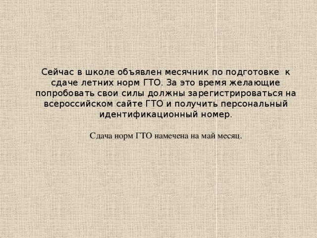 Сейчас в школе объявлен месячник по подготовке к сдаче летних норм ГТО. За это время желающие попробовать свои силы должны зарегистрироваться на всероссийском сайте ГТО и получить персональный идентификационный номер. Сдача норм ГТО намечена на май месяц.  