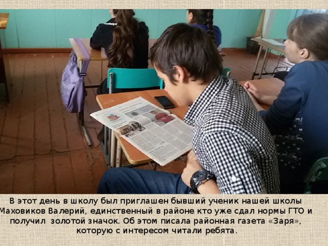 В этот день в школу был приглашен бывший ученик нашей школы  Маховиков Валерий, единственный в районе кто уже сдал нормы ГТО и получил золотой значок. Об этом писала районная газета «Заря»,  которую с интересом читали ребята. 