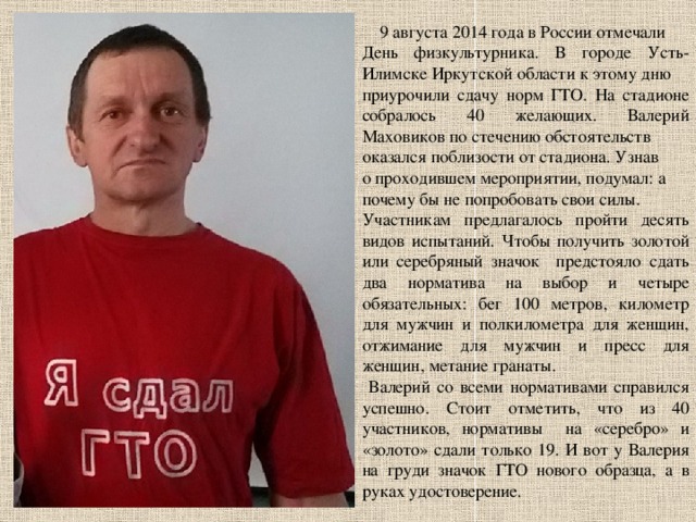  9 августа 2014 года в России отмечали День физкультурника. В городе Усть-Илимске Иркутской области к этому дню приурочили сдачу норм ГТО. На стадионе собралось 40 желающих. Валерий Маховиков по стечению обстоятельств оказался поблизости от стадиона. Узнав о проходившем мероприятии, подумал: а почему бы не попробовать свои силы. Участникам предлагалось пройти десять видов испытаний. Чтобы получить золотой или серебряный значок предстояло сдать два норматива на выбор и четыре обязательных: бег 100 метров, километр для мужчин и полкилометра для женщин, отжимание для мужчин и пресс для женщин, метание гранаты.  Валерий со всеми нормативами справился успешно. Стоит отметить, что из 40 участников, нормативы на «серебро» и «золото» сдали только 19. И вот у Валерия на груди значок ГТО нового образца, а в руках удостоверение. 