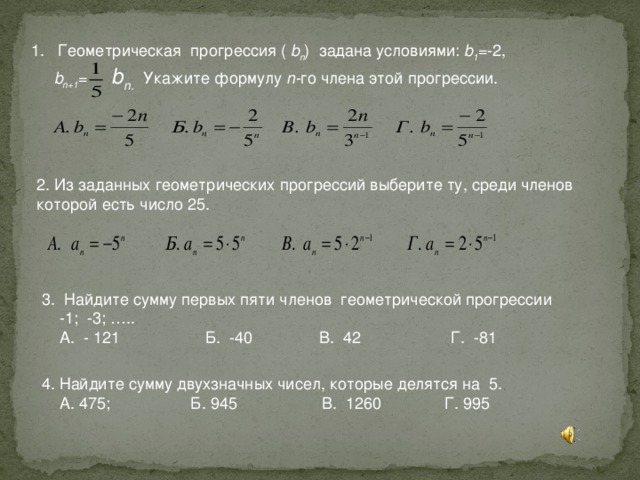 1. Геометрическая прогрессия ( b n )  задана условиями: b 1 =-2,  b n+1 = b n .  Укажите формулу n- го члена этой прогрессии.    2. Из заданных геометрических прогрессий выберите ту, среди членов которой есть число 25. 3. Найдите сумму первых пяти членов геометрической прогрессии  -1; -3; …..  А. - 121 Б. -40 В. 42 Г. -81 4. Найдите сумму двухзначных чисел, которые делятся на 5.  А. 475; Б. 945 В. 1260 Г. 995 