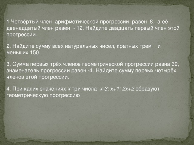 1.Четвёртый член арифметической прогрессии равен 8, а её двенадцатый член равен - 12. Найдите двадцать первый член этой прогрессии. 2. Найдите сумму всех натуральных чисел, кратных трем и меньших 150. 3. Сумма первых трёх членов геометрической прогрессии равна 39, знаменатель прогрессии равен -4. Найдите сумму первых четырёх членов этой прогрессии. 4. При каких значениях х три числа х-3; х+1; 2х+2 образуют геометрическую прогрессию 
